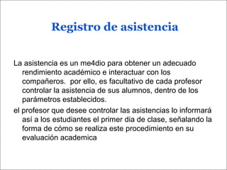 Registro de asistencia
La asistencia es un me4dio para obtener un adecuado
rendimiento académico e interactuar con los
compañeros. por ello, es facultativo de cada profesor
controlar la asistencia de sus alumnos, dentro de los
parámetros establecidos.
el profesor que desee controlar las asistencias lo informará
así a los estudiantes el primer dia de clase, señalando la
forma de cómo se realiza este procedimiento en su
evaluación academica
 