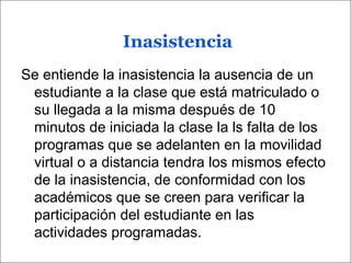 Inasistencia
Se entiende la inasistencia la ausencia de un
estudiante a la clase que está matriculado o
su llegada a la misma después de 10
minutos de iniciada la clase la ls falta de los
programas que se adelanten en la movilidad
virtual o a distancia tendra los mismos efecto
de la inasistencia, de conformidad con los
académicos que se creen para verificar la
participación del estudiante en las
actividades programadas.
 