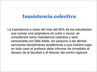 Inasistencia colectiva
La inasistencia a clase del más del 90% de los estudiantes
que cursan una asignatura sin justa o causa, se
considerará como inasistencia colectiva y será
sancionada con falla doble, sin perjuicio a las demás
sanciones disciplinarias académicas a que hubiere lugar.
en todo caso el profesor debe informar de inmediato al
decano de la facultad o al director del centro regional.
 