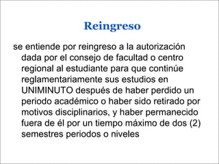 Reingreso
se entiende por reingreso a la autorización
dada por el consejo de facultad o centro
regional al estudiante para que continúe
reglamentariamente sus estudios en
UNIMINUTO después de haber perdido un
periodo académico o haber sido retirado por
motivos disciplinarios, y haber permanecido
fuera de él por un tiempo máximo de dos (2)
semestres periodos o niveles
 