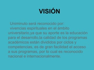 VISIÓN
Uniminuto será reconocido por:
vivencias espirituales en el ámbito
universitario,ya que su aporte es la educación
para el desarrollo,la calidad de los programas
académicos están divididos por ciclos y
competencias, es de gran facilidad el acceso
a sus programas, por lo cual es reconocido
nacional e internacionalmente.
 