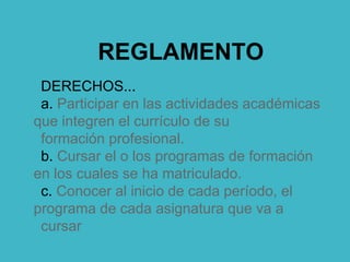 REGLAMENTO
DERECHOS...
a. Participar en las actividades académicas
que integren el currículo de su
formación profesional.
b. Cursar el o los programas de formación
en los cuales se ha matriculado.
c. Conocer al inicio de cada período, el
programa de cada asignatura que va a
cursar
 