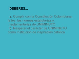 DEBERES...
a. Cumplir con la Constitución Colombiana,
la ley, las normas estatutarias y
reglamentarias de UNIMINUTO.
b. Respetar el carácter de UNIMINUTO
como Institución de inspiración católica
 