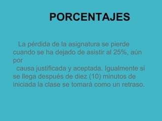 PORCENTAJES
La pérdida de la asignatura se pierde
cuando se ha dejado de asistir al 25%, aún
por
causa justificada y aceptada. Igualmente si
se llega después de diez (10) minutos de
iniciada la clase se tomará como un retraso.
 