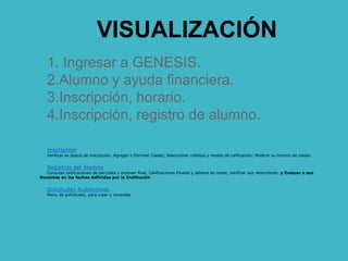VISUALIZACIÓN
1. Ingresar a GENESIS.
2.Alumno y ayuda financiera.
3.Inscripción, horario.
4.Inscripción, registro de alumno.
Inscripción
Verificar su status de inscripción; Agregar o Eliminar Clases; Seleccionar créditos y modos de calificación; Mostrar su horario de clases.
Registros del Alumno
Consutar calificaciones de parciales y examen final, Calificaciones Finales y sábana de notas; Verificar sus retenciones. y Evaluar a sus
Docentes en las fechas definidas por la Institución
Solicitudes Acádemicas
Menu de solicitudes, para crear y consultar
 