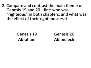 2. Compare and contrast the main theme of
Genesis 19 and 20. Hint: who was
“righteous” in both chapters, and what was
the eﬀect of their righteousness?
Genesis 19
Abraham
Genesis 20
Abimelech
 
