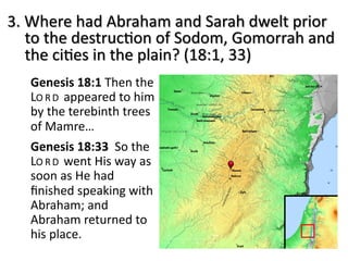 3. Where had Abraham and Sarah dwelt prior
to the destruc8on of Sodom, Gomorrah and
the ci8es in the plain? (18:1, 33)
Genesis 18:1 Then the
LO RD appeared to him
by the terebinth trees
of Mamre…
Genesis 18:33 So the
LO RD went His way as
soon as He had
ﬁnished speaking with
Abraham; and
Abraham returned to
his place.
 