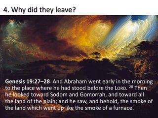 4. Why did they leave?
Genesis 19:27–28 And Abraham went early in the morning
to the place where he had stood before the LORD. 28 Then
he looked toward Sodom and Gomorrah, and toward all
the land of the plain; and he saw, and behold, the smoke of
the land which went up like the smoke of a furnace.
 