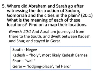 5. Where did Abraham and Sarah go after
witnessing the destruction of Sodom,
Gomorrah and the cities in the plain? (20:1)
What is the meaning of each of these
locations? Find on a map their locations.
Genesis 20:1 And Abraham journeyed from
there to the South, and dwelt between Kadesh
and Shur, and stayed in Gerar.
South - Negev
Kadesh – “holy”, most likely Kadesh Barnea
Shur – “wall”
Gerar – “lodging-place”, Tel Haror
 