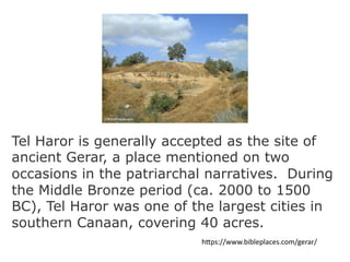 Tel Haror is generally accepted as the site of
ancient Gerar, a place mentioned on two
occasions in the patriarchal narratives. During
the Middle Bronze period (ca. 2000 to 1500
BC), Tel Haror was one of the largest cities in
southern Canaan, covering 40 acres.
h"ps://www.bibleplaces.com/gerar/
 