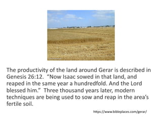 The productivity of the land around Gerar is described in
Genesis 26:12. “Now Isaac sowed in that land, and
reaped in the same year a hundredfold. And the Lord
blessed him.” Three thousand years later, modern
techniques are being used to sow and reap in the area’s
fertile soil.
hGps://www.bibleplaces.com/gerar/
 