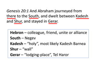Genesis 20:1 And Abraham journeyed from
there to the South, and dwelt between Kadesh
and Shur, and stayed in Gerar.
Hebron – colleague, friend, unite or alliance
South – Negev
Kadesh – “holy”, most likely Kadesh Barnea
Shur – “wall”
Gerar – “lodging-place”, Tel Haror
 