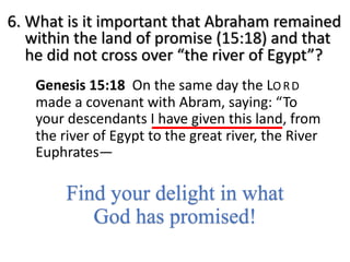 6. What is it important that Abraham remained
within the land of promise (15:18) and that
he did not cross over “the river of Egypt”?
Genesis 15:18 On the same day the LO RD
made a covenant with Abram, saying: “To
your descendants I have given this land, from
the river of Egypt to the great river, the River
Euphrates—
Find your delight in what
God has promised!
 