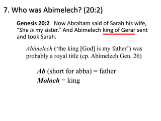 7. Who was Abimelech? (20:2)
Genesis 20:2 Now Abraham said of Sarah his wife,
“She is my sister.” And Abimelech king of Gerar sent
and took Sarah.
Abimelech (‘the king [God] is my father’) was
probably a royal title (cp. Abimelech Gen. 26)
Ab (short for abba) = father
Moloch = king
 