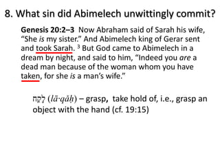 8. What sin did Abimelech unwittingly commit?
Genesis 20:2–3 Now Abraham said of Sarah his wife,
“She is my sister.” And Abimelech king of Gerar sent
and took Sarah. 3 But God came to Abimelech in a
dream by night, and said to him, “Indeed you are a
dead man because of the woman whom you have
taken, for she is a man’s wife.”
‫ל‬ָ‫ק‬ַ‫ח‬ (lā·qǎḥ) – grasp, take hold of, i.e., grasp an
object with the hand (cf. 19:15)
 