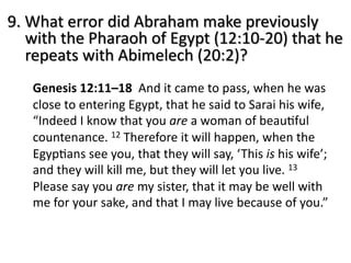 9. What error did Abraham make previously
with the Pharaoh of Egypt (12:10-20) that he
repeats with Abimelech (20:2)?
Genesis 12:11–18 And it came to pass, when he was
close to entering Egypt, that he said to Sarai his wife,
“Indeed I know that you are a woman of beauJful
countenance. 12 Therefore it will happen, when the
EgypJans see you, that they will say, ‘This is his wife’;
and they will kill me, but they will let you live. 13
Please say you are my sister, that it may be well with
me for your sake, and that I may live because of you.”
 