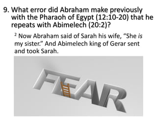 9. What error did Abraham make previously
with the Pharaoh of Egypt (12:10-20) that he
repeats with Abimelech (20:2)?
2 Now Abraham said of Sarah his wife, “She is
my sister.” And Abimelech king of Gerar sent
and took Sarah.
 