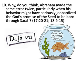 10. Why, do you think, Abraham made the
same error twice, par:cularly when his
behavior might have seriously jeopardized
the God’s promise of the Seed to be born
through Sarah? (17:20-21; 18:9-15)
 