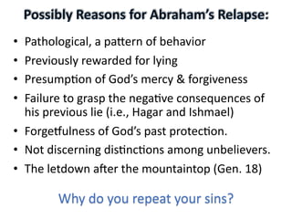 • Pathological, a pa-ern of behavior
• Previously rewarded for lying
• Presump:on of God’s mercy & forgiveness
• Failure to grasp the nega:ve consequences of
his previous lie (i.e., Hagar and Ishmael)
• ForgeEulness of God’s past protec:on.
• Not discerning dis:nc:ons among unbelievers.
• The letdown aHer the mountaintop (Gen. 18)
Why do you repeat your sins?
 