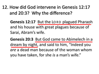 12. How did God intervene in Genesis 12:17
and 20:3? Why the diﬀerence?
Genesis 12:17 But the LO RD plagued Pharaoh
and his house with great plagues because of
Sarai, Abram’s wife.
Genesis 20:3 But God came to Abimelech in a
dream by night, and said to him, “Indeed you
are a dead man because of the woman whom
you have taken, for she is a man’s wife.”
 