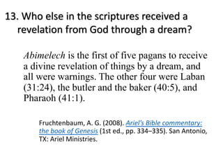 13. Who else in the scriptures received a
revelation from God through a dream?
Abimelech is the first of five pagans to receive
a divine revelation of things by a dream, and
all were warnings. The other four were Laban
(31:24), the butler and the baker (40:5), and
Pharaoh (41:1).
Fruchtenbaum, A. G. (2008). Ariel’s Bible commentary:
the book of Genesis (1st ed., pp. 334–335). San Antonio,
TX: Ariel Ministries.
 
