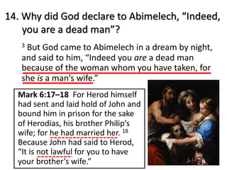 14. Why did God declare to Abimelech, “Indeed,
you are a dead man”?
3 But God came to Abimelech in a dream by night,
and said to him, “Indeed you are a dead man
because of the woman whom you have taken, for
she is a man’s wife.”
Mark 6:17–18 For Herod himself
had sent and laid hold of John and
bound him in prison for the sake
of Herodias, his brother Philip’s
wife; for he had married her. 18
Because John had said to Herod,
“It is not lawful for you to have
your brother’s wife.”
 