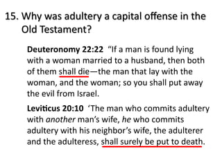 15. Why was adultery a capital oﬀense in the
Old Testament?
Deuteronomy 22:22 “If a man is found lying
with a woman married to a husband, then both
of them shall die—the man that lay with the
woman, and the woman; so you shall put away
the evil from Israel.
Levi0cus 20:10 ‘The man who commits adultery
with another man’s wife, he who commits
adultery with his neighbor’s wife, the adulterer
and the adulteress, shall surely be put to death.
 