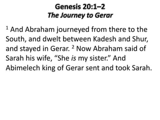 1 And Abraham journeyed from there to the
South, and dwelt between Kadesh and Shur,
and stayed in Gerar. 2 Now Abraham said of
Sarah his wife, “She is my sister.” And
Abimelech king of Gerar sent and took Sarah.
 