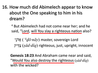 4 But Abimelech had not come near her; and he
said, “Lord, will You slay a righteous na<on also?
16. How much did Abimelech appear to know
about the One speaking to him in his
dream?
Genesis 18:23 And Abraham came near and said,
“Would You also destroy the righteous (ṣǎd·dîq)
with the wicked?
‫א‬ֲ‫ד‬ֹ‫נ‬ָ‫י‬ (ʾǎḏō·nāy) master, sovereign Lord
‫צ‬ַ‫דּ‬ִ‫י‬‫ק‬ (ṣǎd·dîq) righteous, just, upright, innocent
 