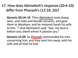 17. How does Abimelech’s response (20:4-10)
differ from Pharaoh’s (12:18, 20)?
Genesis 20:14–15 Then Abimelech took sheep,
oxen, and male and female servants, and gave
them to Abraham; and he restored Sarah his wife
to him. 15 And Abimelech said, “See, my land is
before you; dwell where it pleases you.”
Genesis 12:20 So Pharaoh commanded his men
concerning him; and they sent him away, with his
wife and all that he had.
 