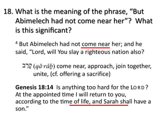 4 But Abimelech had not come near her; and he
said, “Lord, will You slay a righteous nation also?
18. What is the meaning of the phrase, “But
Abimelech had not come near her”? What
is this signiﬁcant?
‫ק‬ָ‫ר‬ַ‫ב‬ (qā·rǎḇ) come near, approach, join together,
unite, (cf. offering a sacrifice)
Genesis 18:14 Is anything too hard for the LO RD ?
At the appointed Lme I will return to you,
according to the Lme of life, and Sarah shall have a
son.”
 