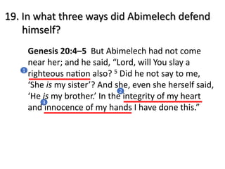 19. In what three ways did Abimelech defend
himself?
Genesis 20:4–5 But Abimelech had not come
near her; and he said, “Lord, will You slay a
righteous naAon also? 5 Did he not say to me,
‘She is my sister’? And she, even she herself said,
‘He is my brother.’ In the integrity of my heart
and innocence of my hands I have done this.”
1
2
3
 