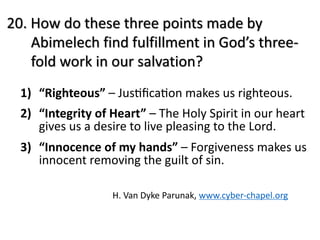 20. How do these three points made by
Abimelech find fulfillment in God’s three-
fold work in our salvation?
1) “Righteous” – JusBﬁcaBon makes us righteous.
2) “Integrity of Heart” – The Holy Spirit in our heart
gives us a desire to live pleasing to the Lord.
3) “Innocence of my hands” – Forgiveness makes us
innocent removing the guilt of sin.
H. Van Dyke Parunak, www.cyber-chapel.org
 
