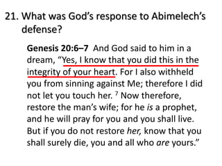 21. What was God’s response to Abimelech’s
defense?
Genesis 20:6–7 And God said to him in a
dream, “Yes, I know that you did this in the
integrity of your heart. For I also withheld
you from sinning against Me; therefore I did
not let you touch her. 7 Now therefore,
restore the man’s wife; for he is a prophet,
and he will pray for you and you shall live.
But if you do not restore her, know that you
shall surely die, you and all who are yours.”
 