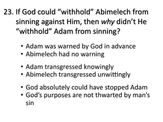 23. If God could “withhold” Abimelech from
sinning against Him, then why didn’t He
“withhold” Adam from sinning?
• Adam was warned by God in advance
• Abimelech had no warning
• Adam transgressed knowingly
• Abimelech transgressed unwiCngly
• God absolutely could have stopped Adam
• God’s purposes are not thwarted by man’s
sin
 