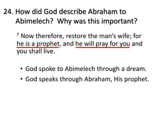 24. How did God describe Abraham to
Abimelech? Why was this important?
7 Now therefore, restore the man’s wife; for
he is a prophet, and he will pray for you and
you shall live.
• God spoke to Abimelech through a dream.
• God speaks through Abraham, His prophet.
 