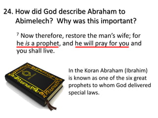 24. How did God describe Abraham to
Abimelech? Why was this important?
7 Now therefore, restore the man’s wife; for
he is a prophet, and he will pray for you and
you shall live.
In the Koran Abraham (Ibrahim)
is known as one of the six great
prophets to whom God delivered
special laws.
 