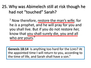 25. Why was Abimelech still at risk though he
had not “touched” Sarah?
7 Now therefore, restore the man’s wife; for
he is a prophet, and he will pray for you and
you shall live. But if you do not restore her,
know that you shall surely die, you and all
who are yours.”
Genesis 18:14 Is anything too hard for the LORD? At
the appointed time I will return to you, according to
the time of life, and Sarah shall have a son.”
 