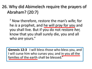 26. Why did Abimelech require the prayers of
Abraham? (20:7)
7 Now therefore, restore the man’s wife; for
he is a prophet, and he will pray for you and
you shall live. But if you do not restore her,
know that you shall surely die, you and all
who are yours.”
Genesis 12:3 I will bless those who bless you, and
I will curse him who curses you; and in you all the
families of the earth shall be blessed.”
 