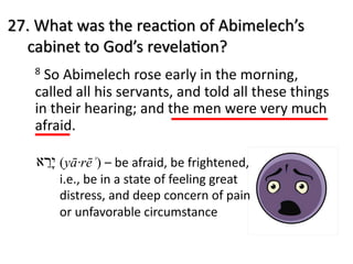 27. What was the reac.on of Abimelech’s
cabinet to God’s revela.on?
8 So Abimelech rose early in the morning,
called all his servants, and told all these things
in their hearing; and the men were very much
afraid.
‫י‬ָ‫ר‬ֵ‫א‬ (yā·rēʾ) – be afraid, be frightened,
i.e., be in a state of feeling great
distress, and deep concern of pain
or unfavorable circumstance
 