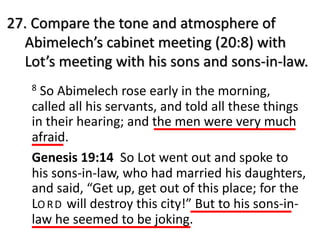 27. Compare the tone and atmosphere of
Abimelech’s cabinet meeting (20:8) with
Lot’s meeting with his sons and sons-in-law.
8 So Abimelech rose early in the morning,
called all his servants, and told all these things
in their hearing; and the men were very much
afraid.
Genesis 19:14 So Lot went out and spoke to
his sons-in-law, who had married his daughters,
and said, “Get up, get out of this place; for the
LO RD will destroy this city!” But to his sons-in-
law he seemed to be joking.
 