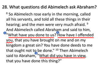 8 So Abimelech rose early in the morning, called
all his servants, and told all these things in their
hearing; and the men were very much afraid. 9
And Abimelech called Abraham and said to him,
“What have you done to us? How have I oﬀended
you, that you have brought on me and on my
kingdom a great sin? You have done deeds to me
that ought not to be done.” 10 Then Abimelech
said to Abraham, “What did you have in view,
that you have done this thing?”
28. What questions did Abimelech ask Abraham?
1 2
3
 