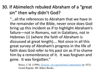 30. If Abimelech rebuked Abraham of a “great
sin” then why didn’t God?
“…all the references to Abraham that we have in
the remainder of the Bible, never once does God
bring up this incident as if to highlight Abraham’s
failure—not in Romans, not in GalaGans, not in
Hebrews 11 (where the faith of Abraham is
discussed at great length).… Not once in all this
great survey of Abraham’s progress in the life of
faith does God refer to his past sin as if to shame
him by a remembrance of it. It was forgiven and
gone. It was forgoMen.”
Boice, J. M. (1998). Genesis: an expositional commentary (p. 653).
Grand Rapids, MI: Baker Books.
 