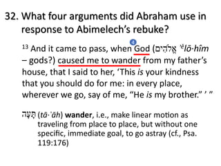 13 And it came to pass, when God ( ‫א‬ֱ#‫ה‬ִ‫י‬‫ם‬ ʾělō·hîm
– gods?) caused me to wander from my father’s
house, that I said to her, ‘This is your kindness
that you should do for me: in every place,
wherever we go, say of me, “He is my brother.” ’ ”
4
32. What four arguments did Abraham use in
response to Abimelech’s rebuke?
‫תּ‬ָ‫ﬠ‬ָ‫ה‬ (tā·ʿāh) wander, i.e., make linear moMon as
traveling from place to place, but without one
speciﬁc, immediate goal, to go astray (cf., Psa.
119:176)
 