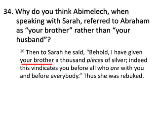 34. Why do you think Abimelech, when
speaking with Sarah, referred to Abraham
as “your brother” rather than “your
husband”?
16 Then to Sarah he said, “Behold, I have given
your brother a thousand pieces of silver; indeed
this vindicates you before all who are with you
and before everybody.” Thus she was rebuked.
 