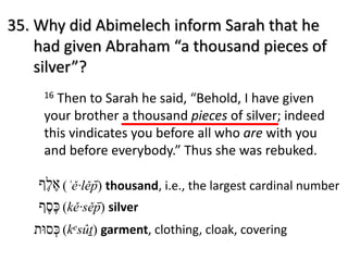 16 Then to Sarah he said, “Behold, I have given
your brother a thousand pieces of silver; indeed
this vindicates you before all who are with you
and before everybody.” Thus she was rebuked.
‫כּ‬ֶ‫ס‬ֶ‫ף‬ (kě·sěp̄ ) silver
‫כּ‬ְ‫ס‬‫וּ‬‫ת‬ (kesûṯ) garment, clothing, cloak, covering
35. Why did Abimelech inform Sarah that he
had given Abraham “a thousand pieces of
silver”?
‫א‬ֶ‫ל‬ֶ‫ף‬ (ʾě·lěp̄ ) thousand, i.e., the largest cardinal number
 
