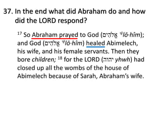 37. In the end what did Abraham do and how
did the LORD respond?
17 So Abraham prayed to God ( ‫א‬ֱ#‫ה‬ִ‫י‬‫ם‬ ʾělō·hîm);
and God ( ‫א‬ֱ#‫ה‬ִ‫י‬‫ם‬ ʾělō·hîm) healed Abimelech,
his wife, and his female servants. Then they
bore children; 18 for the LORD ( ‫י‬‫ה‬‫ו‬‫ה‬ yhwh) had
closed up all the wombs of the house of
Abimelech because of Sarah, Abraham’s wife.
 