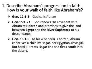 1. Describe Abraham’s progression in faith.
How is your walk of faith like Abraham’s?
Ø Gen. 12:1-3 God calls Abram
Ø Gen.15:1-21 God renews His covenant with
Abram at Hebron and promises to give the land
between Egypt and the River Euphrates to his
descendants.
Ø Gen. 16:1-6 As his wife Sarai is barren, Abram
conceives a child by Hagar, her EgypCan slave girl.
But Sarai ill-treats Hagar and she ﬂees south into
the desert.
 