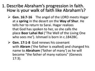 1. Describe Abraham’s progression in faith.
How is your walk of faith like Abraham’s?
Ø Gen. 16:7-16 The angel of the LORD meets Hagar
at a spring in the desert on the Way of Shur. He
tells her to return to Sarai. Hagar realizes
that God has spoken to her, so she calls the
place Beer Lahai Roi (‘The Well of the Living One
who sees me’). Ishmael is born in c.1842BC.
Ø Gen. 17:1-8 God renews his covenant
with Abram (‘the father is exalted) and changed his
name to Abraham (‘father of many’) as he will
become “the father of many nations” (Genesis
17:3).
 