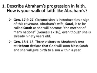 1. Describe Abraham’s progression in faith.
How is your walk of faith like Abraham’s?
Ø Gen. 17:9-27 Circumcision is introduced as a sign
of this covenant. Abraham's wife, Sarai, is to be
called Sarah as she will become “the mother of
many nations” (Genesis 17:16), even though she is
already ninety years old.
Ø Gen. 18:1-15 Three visitors to Abraham’s tent
at Hebron declare that God will soon bless Sarah
and she will give birth to a son within a year.
 